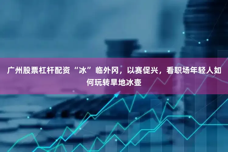 广州股票杠杆配资 “冰” 临外冈，以赛促兴，看职场年轻人如何玩转旱地冰壶