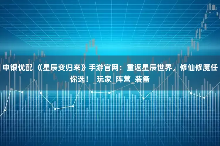 申银优配 《星辰变归来》手游官网：重返星辰世界，修仙修魔任你选！_玩家_阵营_装备