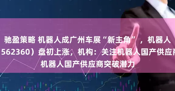 驰盈策略 机器人成广州车展“新主角” ，机器人ETF基金（562360）盘初上涨，机构：关注机器人国产供应商突破潜力
